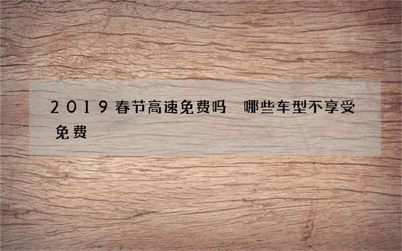 2019春节高速免费吗 哪些车型不享受免费